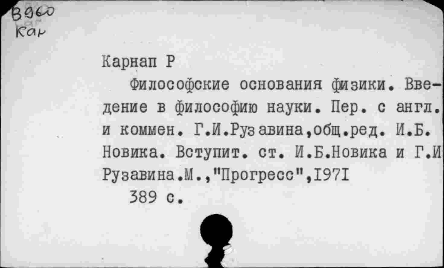 ﻿К’с'р
Карнап Р
Философские основания физики. Введение в философию науки. Пер. с англ, и коммен. Г.И.Рузавина,общ.ред. И.Б. Новика. Вступит, ст. И.Б.Новика и Г.И Ру зави на.М. »’’Прогресс ”,1971
389 с.